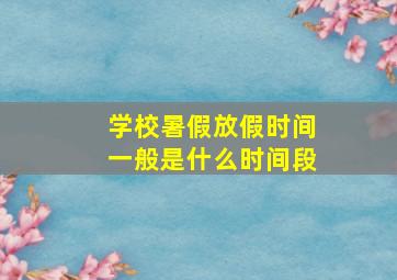 学校暑假放假时间一般是什么时间段