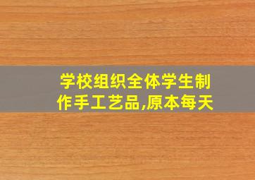 学校组织全体学生制作手工艺品,原本每天