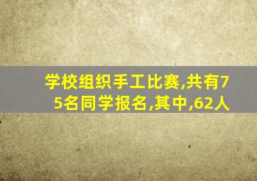 学校组织手工比赛,共有75名同学报名,其中,62人