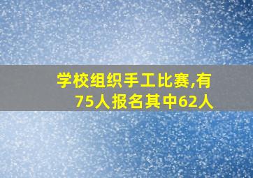 学校组织手工比赛,有75人报名其中62人