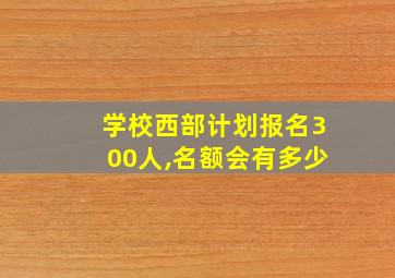 学校西部计划报名300人,名额会有多少