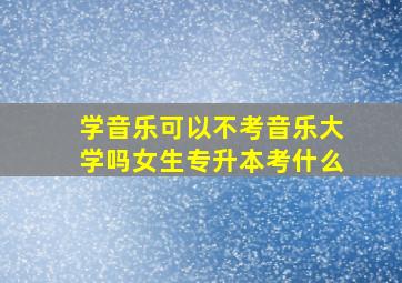 学音乐可以不考音乐大学吗女生专升本考什么