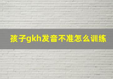 孩子gkh发音不准怎么训练