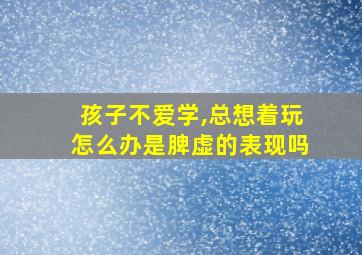 孩子不爱学,总想着玩怎么办是脾虚的表现吗