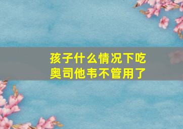 孩子什么情况下吃奥司他韦不管用了