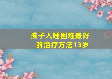 孩子入睡困难最好的治疗方法13岁