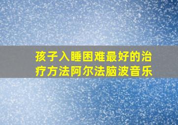 孩子入睡困难最好的治疗方法阿尔法脑波音乐