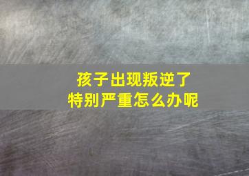 孩子出现叛逆了特别严重怎么办呢