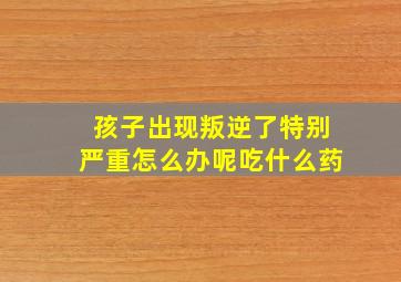 孩子出现叛逆了特别严重怎么办呢吃什么药