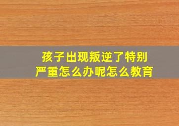 孩子出现叛逆了特别严重怎么办呢怎么教育