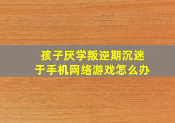 孩子厌学叛逆期沉迷于手机网络游戏怎么办