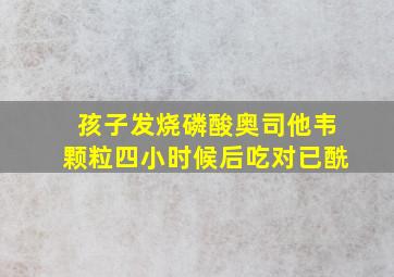 孩子发烧磷酸奥司他韦颗粒四小时候后吃对已酰