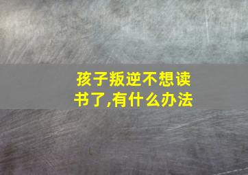 孩子叛逆不想读书了,有什么办法