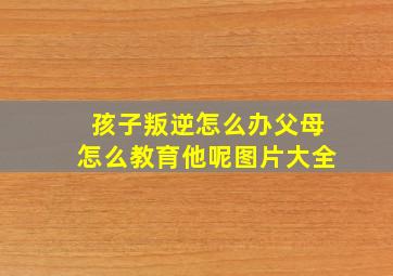 孩子叛逆怎么办父母怎么教育他呢图片大全