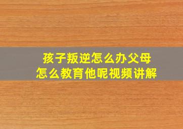 孩子叛逆怎么办父母怎么教育他呢视频讲解