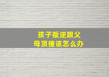 孩子叛逆跟父母顶撞该怎么办