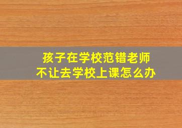 孩子在学校范错老师不让去学校上课怎么办