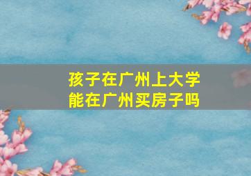 孩子在广州上大学能在广州买房子吗