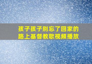 孩子孩子别忘了回家的路上基督教歌视频播放