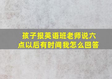 孩子报英语班老师说六点以后有时间我怎么回答