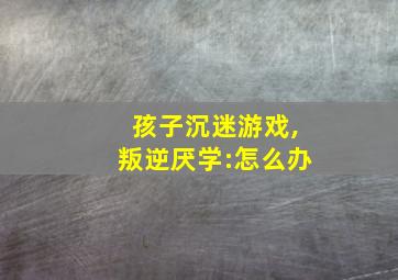 孩子沉迷游戏,叛逆厌学:怎么办