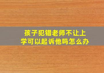 孩子犯错老师不让上学可以起诉他吗怎么办