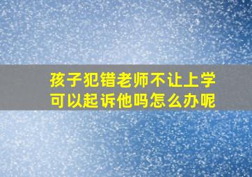 孩子犯错老师不让上学可以起诉他吗怎么办呢