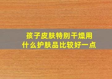 孩子皮肤特别干燥用什么护肤品比较好一点