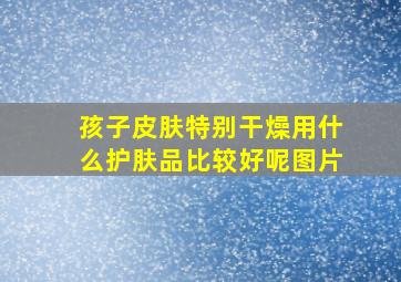 孩子皮肤特别干燥用什么护肤品比较好呢图片