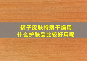 孩子皮肤特别干燥用什么护肤品比较好用呢