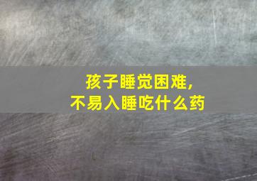 孩子睡觉困难,不易入睡吃什么药