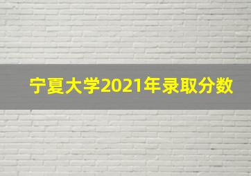 宁夏大学2021年录取分数