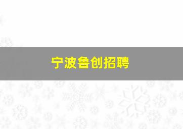 宁波鲁创招聘