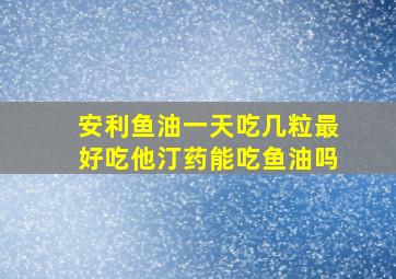 安利鱼油一天吃几粒最好吃他汀药能吃鱼油吗