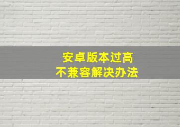 安卓版本过高不兼容解决办法