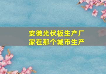 安徽光伏板生产厂家在那个城市生产