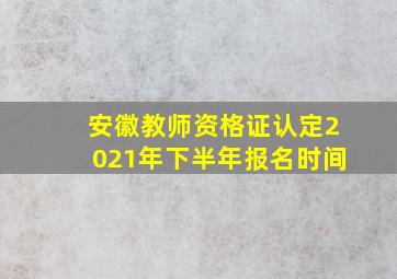 安徽教师资格证认定2021年下半年报名时间