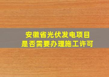 安徽省光伏发电项目是否需要办理施工许可