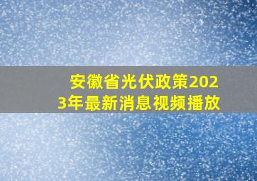 安徽省光伏政策2023年最新消息视频播放