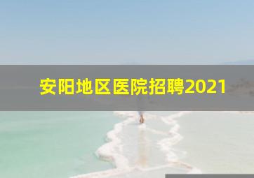 安阳地区医院招聘2021