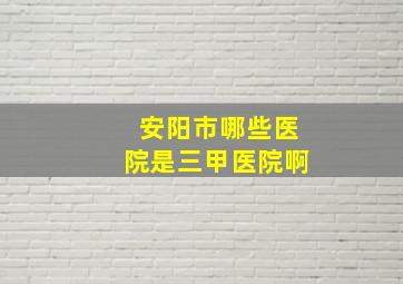 安阳市哪些医院是三甲医院啊