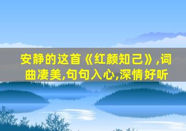 安静的这首《红颜知己》,词曲凄美,句句入心,深情好听