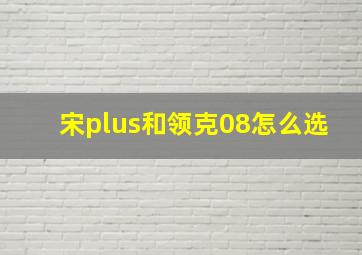 宋plus和领克08怎么选