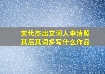 宋代杰出女词人李清照其后其词多写什么作品