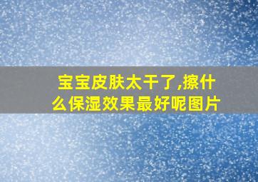 宝宝皮肤太干了,擦什么保湿效果最好呢图片