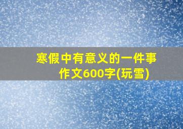 寒假中有意义的一件事作文600字(玩雪)