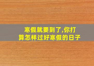 寒假就要到了,你打算怎样过好寒假的日子