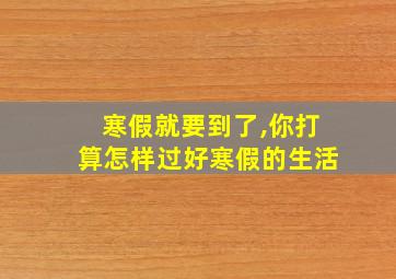 寒假就要到了,你打算怎样过好寒假的生活