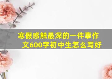 寒假感触最深的一件事作文600字初中生怎么写好