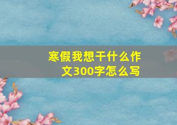 寒假我想干什么作文300字怎么写